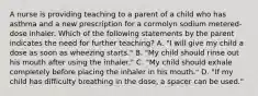 A nurse is providing teaching to a parent of a child who has asthma and a new prescription for a cormolyn sodium metered-dose inhaler. Which of the following statements by the parent indicates the need for further teaching? A. "I will give my child a dose as soon as wheezing starts." B. "My child should rinse out his mouth after using the inhaler." C. "My child should exhale completely before placing the inhaler in his mouth." D. "If my child has difficulty breathing in the dose, a spacer can be used."