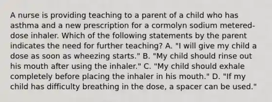 A nurse is providing teaching to a parent of a child who has asthma and a new prescription for a cormolyn sodium metered-dose inhaler. Which of the following statements by the parent indicates the need for further teaching? A. "I will give my child a dose as soon as wheezing starts." B. "My child should rinse out his mouth after using the inhaler." C. "My child should exhale completely before placing the inhaler in his mouth." D. "If my child has difficulty breathing in the dose, a spacer can be used."