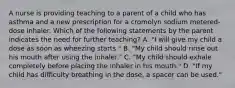 A nurse is providing teaching to a parent of a child who has asthma and a new prescription for a cromolyn sodium metered-dose inhaler. Which of the following statements by the parent indicates the need for further teaching? A. "I will give my child a dose as soon as wheezing starts." B. "My child should rinse out his mouth after using the inhaler." C. "My child should exhale completely before placing the inhaler in his mouth." D. "If my child has difficulty breathing in the dose, a spacer can be used."