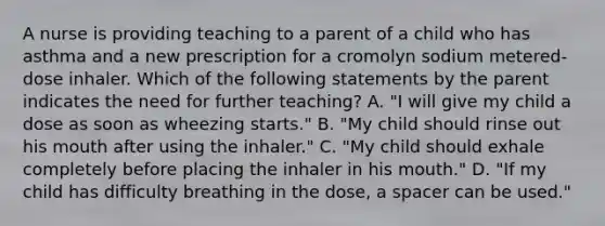 A nurse is providing teaching to a parent of a child who has asthma and a new prescription for a cromolyn sodium metered-dose inhaler. Which of the following statements by the parent indicates the need for further teaching? A. "I will give my child a dose as soon as wheezing starts." B. "My child should rinse out his mouth after using the inhaler." C. "My child should exhale completely before placing the inhaler in his mouth." D. "If my child has difficulty breathing in the dose, a spacer can be used."