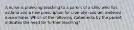 A nurse is providing teaching to a parent of a child who has asthma and a new prescription for cromolyn sodium metered-dose inhaler. Which of the following statements by the parent indicates the need for further teaching?