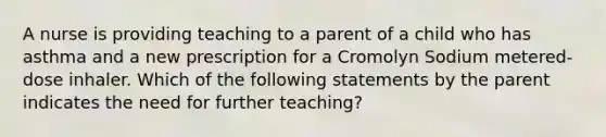 A nurse is providing teaching to a parent of a child who has asthma and a new prescription for a Cromolyn Sodium metered-dose inhaler. Which of the following statements by the parent indicates the need for further teaching?