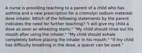 A nurse is providing teaching to a parent of a child who has asthma and a new prescription for a cromolyn sodium metered-dose inhaler. Which of the following statements by the parent indicates the need for further teaching? "I will give my child a dose as soon as wheezing starts." "My child should rinse out his mouth after using the inhaler." "My child should exhale completely before placing the inhaler in his mouth." "If my child has difficulty breathing in the dose, a spacer can be used."