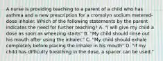 A nurse is providing teaching to a parent of a child who has asthma and a new prescription for a cromolyn sodium metered-dose inhaler. Which of the following statements by the parent indicates the need for further teaching? A. "I will give my child a dose as soon as wheezing starts" B. "My child should rinse out his mouth after using the inhaler." C. "My child should exhale completely before placing the inhaler in his mouth" D. "if my child has difficulty breathing in the dose, a spacer can be used."