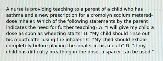 A nurse is providing teaching to a parent of a child who has asthma and a new prescription for a cromolyn sodium metered-dose inhaler. Which of the following statements by the parent indicates the need for further teaching? A. "I will give my child a dose as soon as wheezing starts" B. "My child should rinse out his mouth after using the inhaler." C. "My child should exhale completely before placing the inhaler in his mouth" D. "if my child has difficulty breathing in the dose, a spacer can be used."