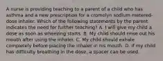 A nurse is providing teaching to a parent of a child who has asthma and a new prescription for a cromolyn sodium metered-dose inhaler. Which of the following statements by the parent indicates the need for further teaching? A. I will give my child a dose as soon as wheezing starts. B. My child should rinse out his mouth after using the inhaler. C. My child should exhale completely before placing the inhaler in his mouth. D. If my child has difficulty breathing in the dose, a spacer can be used.