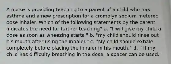 A nurse is providing teaching to a parent of a child who has asthma and a new prescription for a cromolyn sodium metered dose inhaler. Which of the following statements by the parent indicates the need for further teaching? a. "I will give my child a dose as soon as wheezing starts." b. "my child should rinse out his mouth after using the inhaler." c. "My child should exhale completely before placing the inhaler in his mouth." d. " If my child has difficulty breathing in the dose, a spacer can be used."