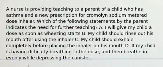 A nurse is providing teaching to a parent of a child who has asthma and a new prescription for cromolyn sodium metered dose inhaler. Which of the following statements by the parent indicates the need for further teaching? A. I will give my child a dose as soon as wheezing starts B. My child should rinse out his mouth after using the inhaler C. My child should exhale completely before placing the inhaler on his mouth D. If my child is having difficulty breathing in the dose, and then breathe in evenly while depressing the canister.