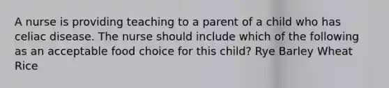 A nurse is providing teaching to a parent of a child who has celiac disease. The nurse should include which of the following as an acceptable food choice for this child? Rye Barley Wheat Rice