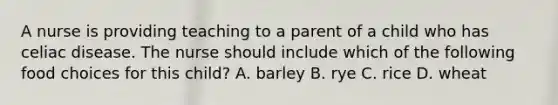 A nurse is providing teaching to a parent of a child who has celiac disease. The nurse should include which of the following food choices for this child? A. barley B. rye C. rice D. wheat