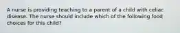 A nurse is providing teaching to a parent of a child with celiac disease. The nurse should include which of the following food choices for this child?