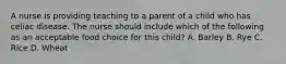 A nurse is providing teaching to a parent of a child who has celiac disease. The nurse should include which of the following as an acceptable food choice for this child? A. Barley B. Rye C. Rice D. Wheat
