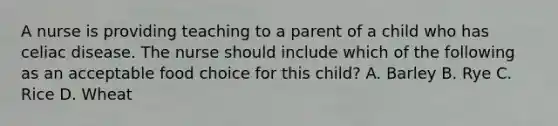 A nurse is providing teaching to a parent of a child who has celiac disease. The nurse should include which of the following as an acceptable food choice for this child? A. Barley B. Rye C. Rice D. Wheat