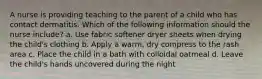 A nurse is providing teaching to the parent of a child who has contact dermatitis. Which of the following information should the nurse include? a. Use fabric softener dryer sheets when drying the child's clothing b. Apply a warm, dry compress to the rash area c. Place the child in a bath with colloidal oatmeal d. Leave the child's hands uncovered during the night