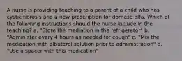 A nurse is providing teaching to a parent of a child who has cystic fibrosis and a new prescription for dornase alfa. Which of the following instructions should the nurse include in the teaching? a. "Store the mediation in the refrigerator" b. "Administer every 4 hours as needed for cough" c. "Mix the medication with albuterol solution prior to administration" d. "Use a spacer with this medication"