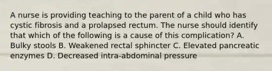 A nurse is providing teaching to the parent of a child who has cystic fibrosis and a prolapsed rectum. The nurse should identify that which of the following is a cause of this complication? A. Bulky stools B. Weakened rectal sphincter C. Elevated pancreatic enzymes D. Decreased intra-abdominal pressure