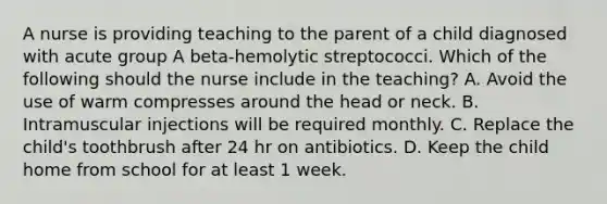 A nurse is providing teaching to the parent of a child diagnosed with acute group A beta-hemolytic streptococci. Which of the following should the nurse include in the teaching? A. Avoid the use of warm compresses around the head or neck. B. Intramuscular injections will be required monthly. C. Replace the child's toothbrush after 24 hr on antibiotics. D. Keep the child home from school for at least 1 week.