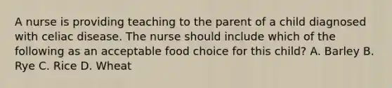 A nurse is providing teaching to the parent of a child diagnosed with celiac disease. The nurse should include which of the following as an acceptable food choice for this child? A. Barley B. Rye C. Rice D. Wheat