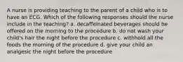 A nurse is providing teaching to the parent of a child who is to have an ECG. Which of the following responses should the nurse include in the teaching? a. decaffeinated beverages should be offered on the morning to the procedure b. do not wash your child's hair the night before the procedure c. withhold all the foods the morning of the procedure d. give your child an analgesic the night before the procedure