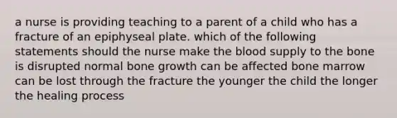 a nurse is providing teaching to a parent of a child who has a fracture of an epiphyseal plate. which of the following statements should the nurse make the blood supply to the bone is disrupted normal bone growth can be affected bone marrow can be lost through the fracture the younger the child the longer the healing process