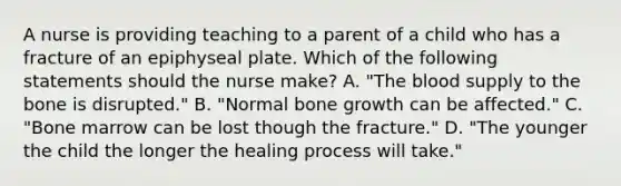 A nurse is providing teaching to a parent of a child who has a fracture of an epiphyseal plate. Which of the following statements should the nurse make? A. "The blood supply to the bone is disrupted." B. "Normal bone growth can be affected." C. "Bone marrow can be lost though the fracture." D. "The younger the child the longer the healing process will take."