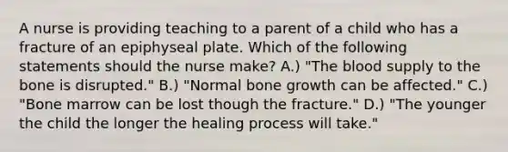 A nurse is providing teaching to a parent of a child who has a fracture of an epiphyseal plate. Which of the following statements should the nurse make? A.) "The blood supply to the bone is disrupted." B.) "Normal bone growth can be affected." C.) "Bone marrow can be lost though the fracture." D.) "The younger the child the longer the healing process will take."