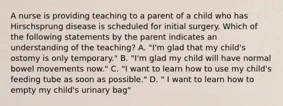 A nurse is providing teaching to a parent of a child who has Hirschsprung disease is scheduled for initial surgery. Which of the following statements by the parent indicates an understanding of the teaching? A. "I'm glad that my child's ostomy is only temporary." B. "I'm glad my child will have normal bowel movements now." C. "I want to learn how to use my child's feeding tube as soon as possible." D. " I want to learn how to empty my child's urinary bag"