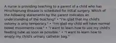 A nurse is providing teaching to a parent of a child who has Hirschsprung disease is scheduled for initial surgery. Which of the following statements by the parent indicates an understanding of the teaching? • "I'm glad that my child's ostomy is only temporary." • "I'm glad my child will have normal bowel movements now." • "I want to learn how to use my child's feeding tube as soon as possible." • "I want to learn how to empty my child's urinary catheter bag."