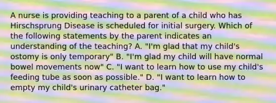 A nurse is providing teaching to a parent of a child who has Hirschsprung Disease is scheduled for initial surgery. Which of the following statements by the parent indicates an understanding of the teaching? A. "I'm glad that my child's ostomy is only temporary" B. "I'm glad my child will have normal bowel movements now" C. "I want to learn how to use my child's feeding tube as soon as possible." D. "I want to learn how to empty my child's urinary catheter bag."