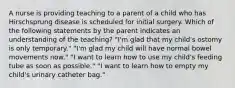 A nurse is providing teaching to a parent of a child who has Hirschsprung disease is scheduled for initial surgery. Which of the following statements by the parent indicates an understanding of the teaching? "I'm glad that my child's ostomy is only temporary." "I'm glad my child will have normal bowel movements now." "I want to learn how to use my child's feeding tube as soon as possible." "I want to learn how to empty my child's urinary catheter bag."