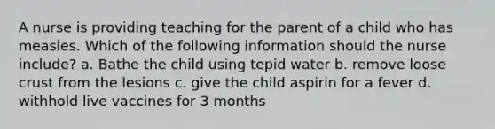 A nurse is providing teaching for the parent of a child who has measles. Which of the following information should the nurse include? a. Bathe the child using tepid water b. remove loose crust from the lesions c. give the child aspirin for a fever d. withhold live vaccines for 3 months