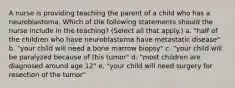 A nurse is providing teaching the parent of a child who has a neuroblastoma. Which of the following statements should the nurse include in the teaching? (Select all that apply.) a. "half of the children who have neuroblastoma have metastatic disease" b. "your child will need a bone marrow biopsy" c. "your child will be paralyzed because of this tumor" d. "most children are diagnosed around age 12" e. "your child will need surgery for resection of the tumor"