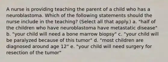 A nurse is providing teaching the parent of a child who has a neuroblastoma. Which of the following statements should the nurse include in the teaching? (Select all that apply.) a. "half of the children who have neuroblastoma have metastatic disease" b. "your child will need a bone marrow biopsy" c. "your child will be paralyzed because of this tumor" d. "most children are diagnosed around age 12" e. "your child will need surgery for resection of the tumor"