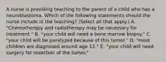 A nurse is providing teaching to the parent of a child who has a neuroblastoma. Which of the following statements should the nurse include in the teaching? (Select all that apply.) A. "Chemotherapy and radiotherapy may be necessary for treatment." B. "your child will need a bone marrow biopsy." C. "your child will be paralyzed because of this tumor." D. "most children are diagnosed around age 12." E. "your child will need surgery for resection of the tumor."