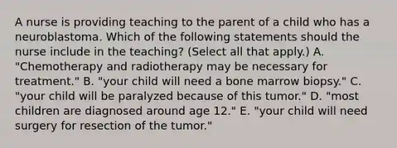 A nurse is providing teaching to the parent of a child who has a neuroblastoma. Which of the following statements should the nurse include in the teaching? (Select all that apply.) A. "Chemotherapy and radiotherapy may be necessary for treatment." B. "your child will need a bone marrow biopsy." C. "your child will be paralyzed because of this tumor." D. "most children are diagnosed around age 12." E. "your child will need surgery for resection of the tumor."