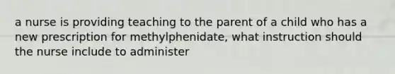 a nurse is providing teaching to the parent of a child who has a new prescription for methylphenidate, what instruction should the nurse include to administer