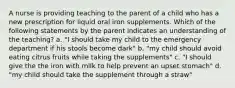 A nurse is providing teaching to the parent of a child who has a new prescription for liquid oral iron supplements. Which of the following statements by the parent indicates an understanding of the teaching? a. "I should take my child to the emergency department if his stools become dark" b. "my child should avoid eating citrus fruits while taking the supplements" c. "I should give the the iron with milk to help prevent an upset stomach" d. "my child should take the supplement through a straw"