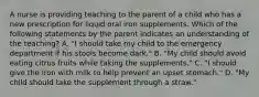 A nurse is providing teaching to the parent of a child who has a new prescription for liquid oral iron supplements. Which of the following statements by the parent indicates an understanding of the teaching? A. "I should take my child to the emergency department if his stools become dark." B. "My child should avoid eating citrus fruits while taking the supplements." C. "I should give the iron with milk to help prevent an upset stomach." D. "My child should take the supplement through a straw."