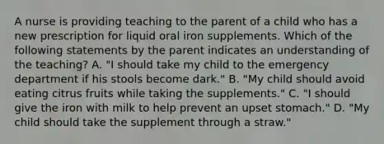 A nurse is providing teaching to the parent of a child who has a new prescription for liquid oral iron supplements. Which of the following statements by the parent indicates an understanding of the teaching? A. "I should take my child to the emergency department if his stools become dark." B. "My child should avoid eating citrus fruits while taking the supplements." C. "I should give the iron with milk to help prevent an upset stomach." D. "My child should take the supplement through a straw."