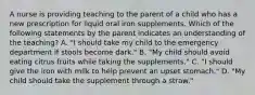 A nurse is providing teaching to the parent of a child who has a new prescription for liquid oral iron supplements. Which of the following statements by the parent indicates an understanding of the teaching? A. "I should take my child to the emergency department if stools become dark." B. "My child should avoid eating citrus fruits while taking the supplements." C. "I should give the iron with milk to help prevent an upset stomach." D. "My child should take the supplement through a straw."