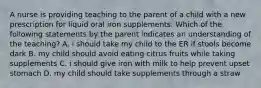 A nurse is providing teaching to the parent of a child with a new prescription for liquid oral iron supplements. Which of the following statements by the parent indicates an understanding of the teaching? A. i should take my child to the ER if stools become dark B. my child should avoid eating citrus fruits while taking supplements C. i should give iron with milk to help prevent upset stomach D. my child should take supplements through a straw