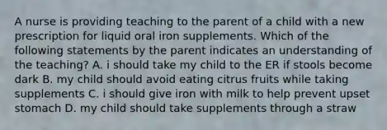 A nurse is providing teaching to the parent of a child with a new prescription for liquid oral iron supplements. Which of the following statements by the parent indicates an understanding of the teaching? A. i should take my child to the ER if stools become dark B. my child should avoid eating citrus fruits while taking supplements C. i should give iron with milk to help prevent upset stomach D. my child should take supplements through a straw