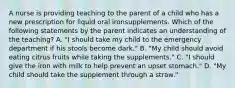 A nurse is providing teaching to the parent of a child who has a new prescription for liquid oral ironsupplements. Which of the following statements by the parent indicates an understanding of the teaching? A. "I should take my child to the emergency department if his stools become dark." B. "My child should avoid eating citrus fruits while taking the supplements." C. "I should give the iron with milk to help prevent an upset stomach." D. "My child should take the supplement through a straw."