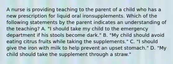 A nurse is providing teaching to the parent of a child who has a new prescription for liquid oral ironsupplements. Which of the following statements by the parent indicates an understanding of the teaching? A. "I should take my child to the emergency department if his stools become dark." B. "My child should avoid eating citrus fruits while taking the supplements." C. "I should give the iron with milk to help prevent an upset stomach." D. "My child should take the supplement through a straw."