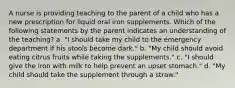 A nurse is providing teaching to the parent of a child who has a new prescription for liquid oral iron supplements. Which of the following statements by the parent indicates an understanding of the teaching? a. "I should take my child to the emergency department if his stools become dark." b. "My child should avoid eating citrus fruits while taking the supplements." c. "I should give the iron with milk to help prevent an upset stomach." d. "My child should take the supplement through a straw."