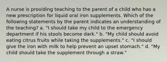 A nurse is providing teaching to the parent of a child who has a new prescription for liquid oral iron supplements. Which of the following statements by the parent indicates an understanding of the teaching? a. "I should take my child to the emergency department if his stools become dark." b. "My child should avoid eating citrus fruits while taking the supplements." c. "I should give the iron with milk to help prevent an upset stomach." d. "My child should take the supplement through a straw."