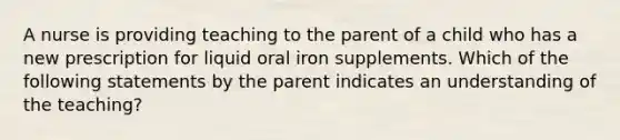 A nurse is providing teaching to the parent of a child who has a new prescription for liquid oral iron supplements. Which of the following statements by the parent indicates an understanding of the teaching?