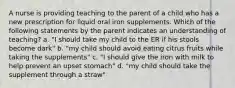 A nurse is providing teaching to the parent of a child who has a new prescription for liquid oral iron supplements. Which of the following statements by the parent indicates an understanding of teaching? a. "I should take my child to the ER if his stools become dark" b. "my child should avoid eating citrus fruits while taking the supplements" c. "I should give the iron with milk to help prevent an upset stomach" d. "my child should take the supplement through a straw"