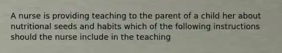 A nurse is providing teaching to the parent of a child her about nutritional seeds and habits which of the following instructions should the nurse include in the teaching