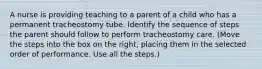 A nurse is providing teaching to a parent of a child who has a permanent tracheostomy tube. Identify the sequence of steps the parent should follow to perform tracheostomy care. (Move the steps into the box on the right, placing them in the selected order of performance. Use all the steps.)